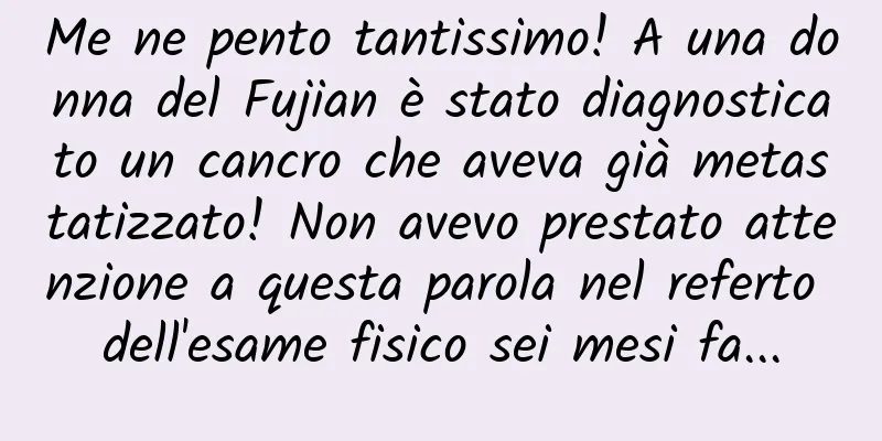 Me ne pento tantissimo! A una donna del Fujian è stato diagnosticato un cancro che aveva già metastatizzato! Non avevo prestato attenzione a questa parola nel referto dell'esame fisico sei mesi fa...