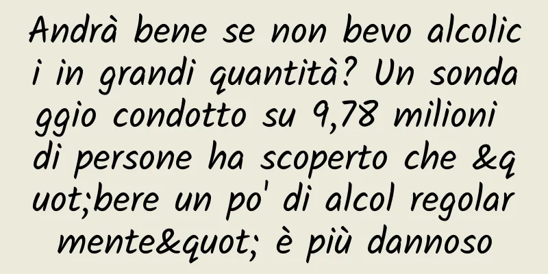 Andrà bene se non bevo alcolici in grandi quantità? Un sondaggio condotto su 9,78 milioni di persone ha scoperto che "bere un po' di alcol regolarmente" è più dannoso