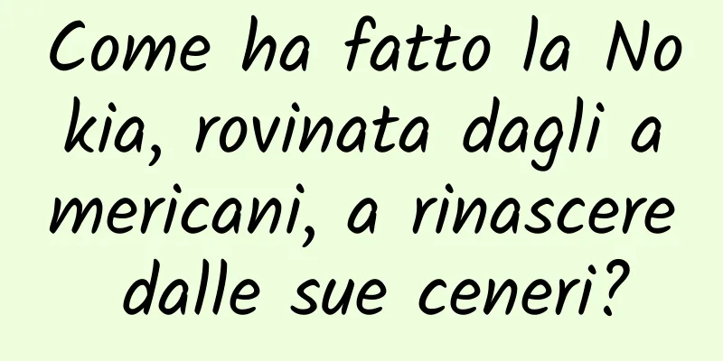 Come ha fatto la Nokia, rovinata dagli americani, a rinascere dalle sue ceneri?