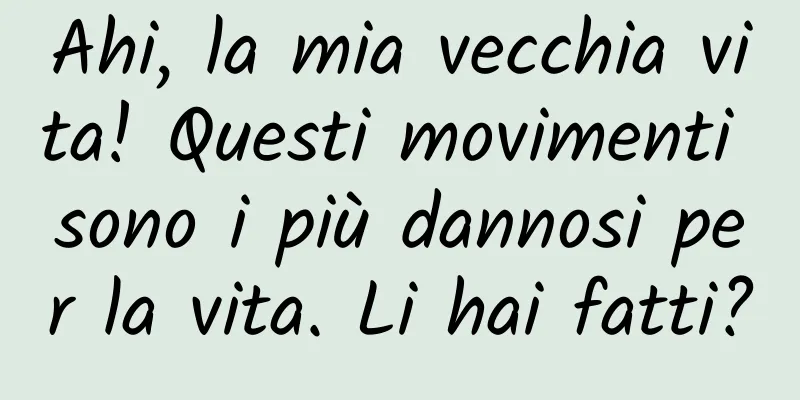 Ahi, la mia vecchia vita! Questi movimenti sono i più dannosi per la vita. Li hai fatti?