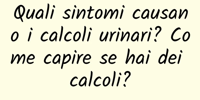 Quali sintomi causano i calcoli urinari? Come capire se hai dei calcoli?