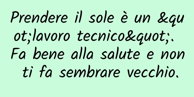 Prendere il sole è un "lavoro tecnico". Fa bene alla salute e non ti fa sembrare vecchio.