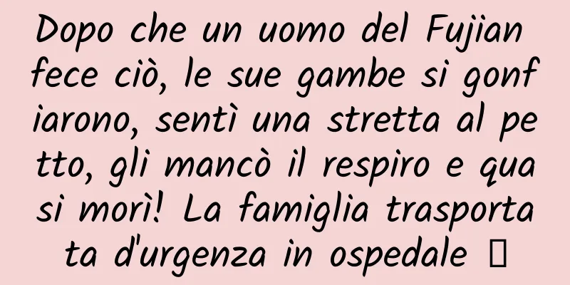 Dopo che un uomo del Fujian fece ciò, le sue gambe si gonfiarono, sentì una stretta al petto, gli mancò il respiro e quasi morì! La famiglia trasportata d'urgenza in ospedale →