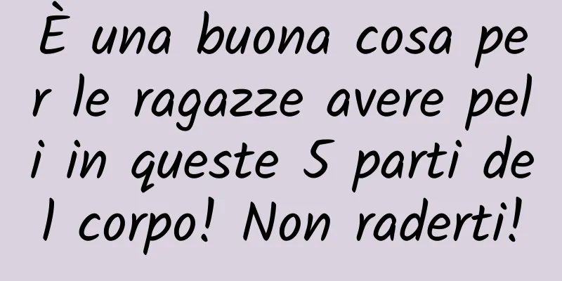 È una buona cosa per le ragazze avere peli in queste 5 parti del corpo! Non raderti!
