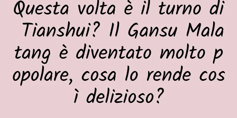 Questa volta è il turno di Tianshui? Il Gansu Malatang è diventato molto popolare, cosa lo rende così delizioso?