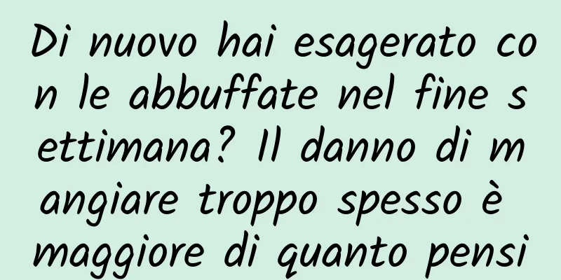 Di nuovo hai esagerato con le abbuffate nel fine settimana? Il danno di mangiare troppo spesso è maggiore di quanto pensi