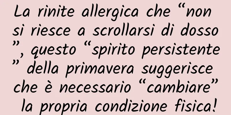 La rinite allergica che “non si riesce a scrollarsi di dosso”, questo “spirito persistente” della primavera suggerisce che è necessario “cambiare” la propria condizione fisica!