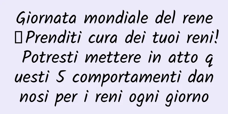 Giornata mondiale del rene丨Prenditi cura dei tuoi reni! Potresti mettere in atto questi 5 comportamenti dannosi per i reni ogni giorno