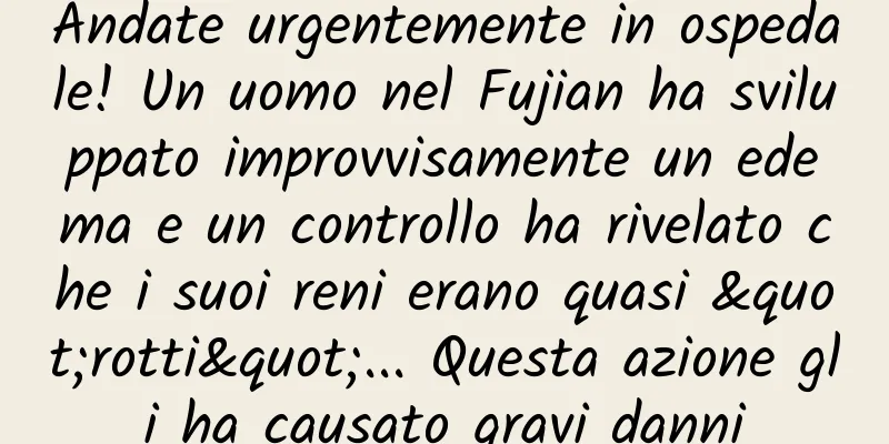 Andate urgentemente in ospedale! Un uomo nel Fujian ha sviluppato improvvisamente un edema e un controllo ha rivelato che i suoi reni erano quasi "rotti"... Questa azione gli ha causato gravi danni