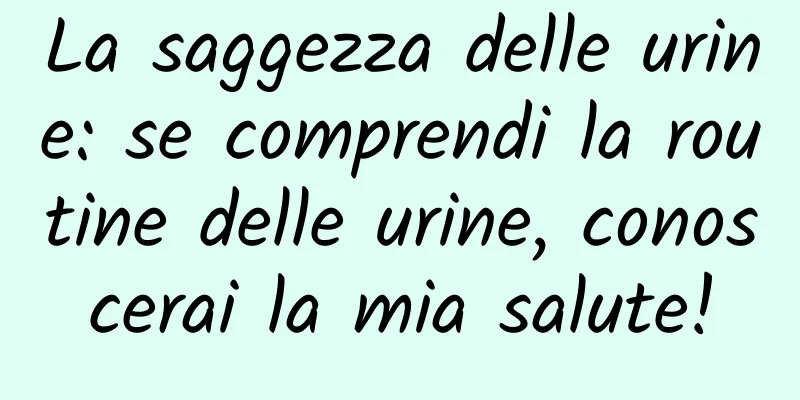La saggezza delle urine: se comprendi la routine delle urine, conoscerai la mia salute!