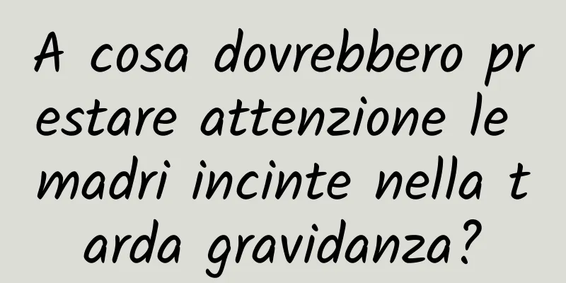 A cosa dovrebbero prestare attenzione le madri incinte nella tarda gravidanza?