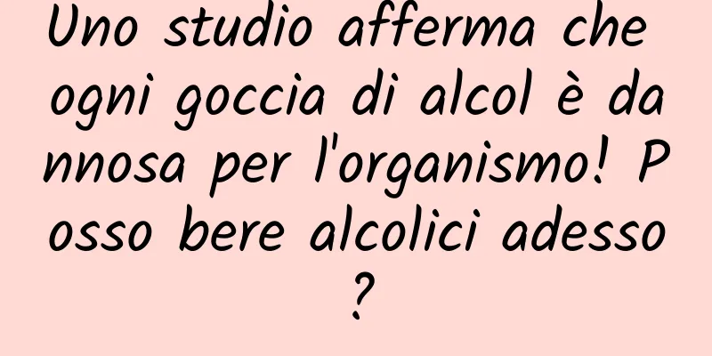 Uno studio afferma che ogni goccia di alcol è dannosa per l'organismo! Posso bere alcolici adesso?