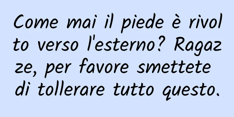 Come mai il piede è rivolto verso l'esterno? Ragazze, per favore smettete di tollerare tutto questo.