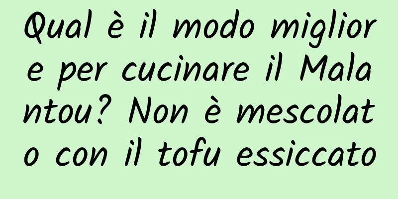 Qual è il modo migliore per cucinare il Malantou? Non è mescolato con il tofu essiccato