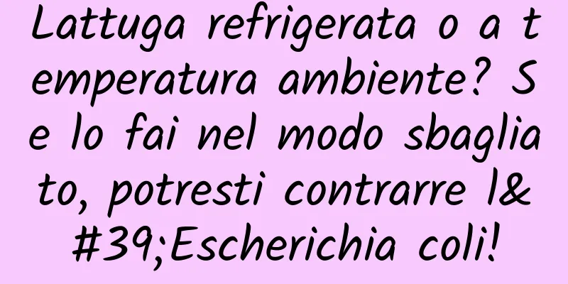 Lattuga refrigerata o a temperatura ambiente? Se lo fai nel modo sbagliato, potresti contrarre l'Escherichia coli!