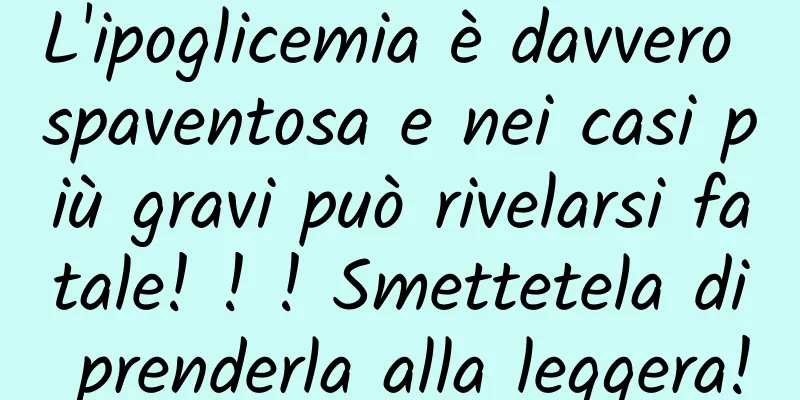 L'ipoglicemia è davvero spaventosa e nei casi più gravi può rivelarsi fatale! ! ! Smettetela di prenderla alla leggera!