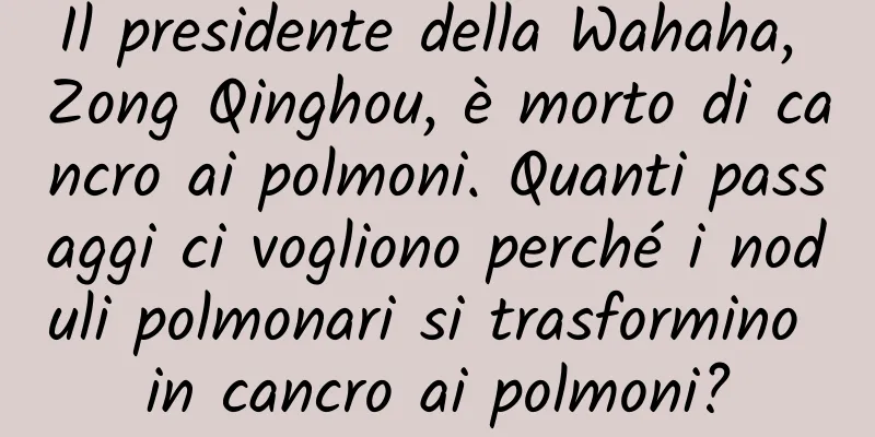 Il presidente della Wahaha, Zong Qinghou, è morto di cancro ai polmoni. Quanti passaggi ci vogliono perché i noduli polmonari si trasformino in cancro ai polmoni?