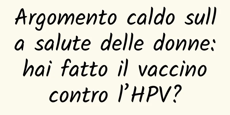 Argomento caldo sulla salute delle donne: hai fatto il vaccino contro l’HPV?