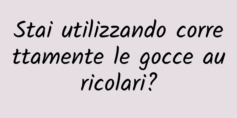 Stai utilizzando correttamente le gocce auricolari?