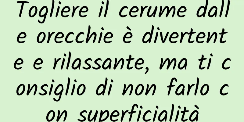 Togliere il cerume dalle orecchie è divertente e rilassante, ma ti consiglio di non farlo con superficialità