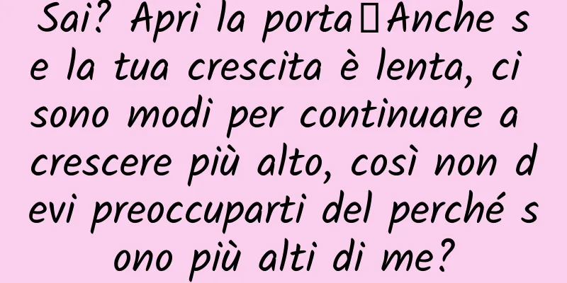Sai? Apri la porta┋Anche se la tua crescita è lenta, ci sono modi per continuare a crescere più alto, così non devi preoccuparti del perché sono più alti di me?