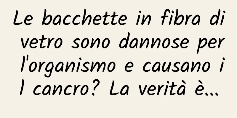 Le bacchette in fibra di vetro sono dannose per l'organismo e causano il cancro? La verità è...