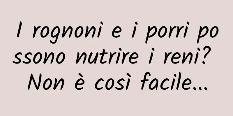 I rognoni e i porri possono nutrire i reni? Non è così facile...