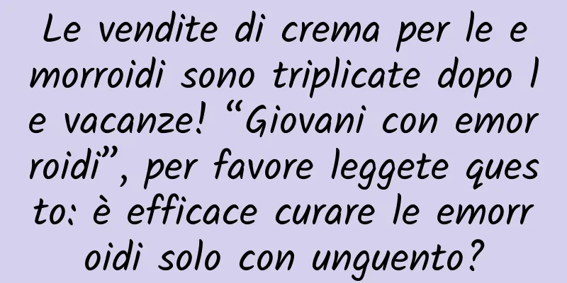 Le vendite di crema per le emorroidi sono triplicate dopo le vacanze! “Giovani con emorroidi”, per favore leggete questo: è efficace curare le emorroidi solo con unguento?