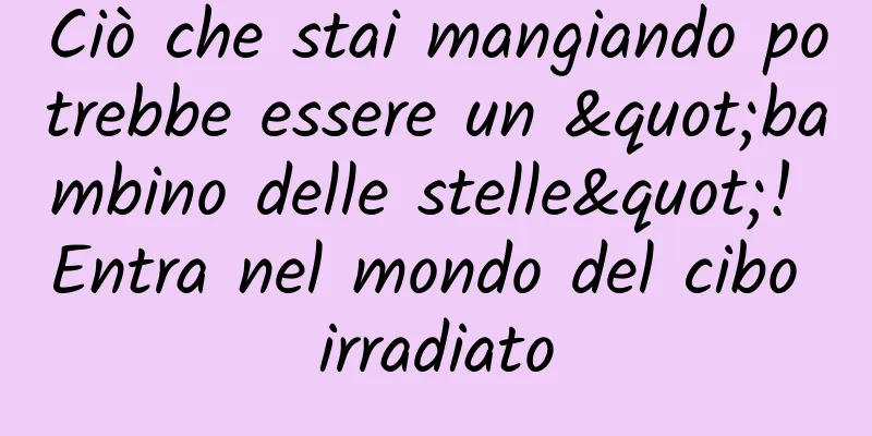 Ciò che stai mangiando potrebbe essere un "bambino delle stelle"! Entra nel mondo del cibo irradiato