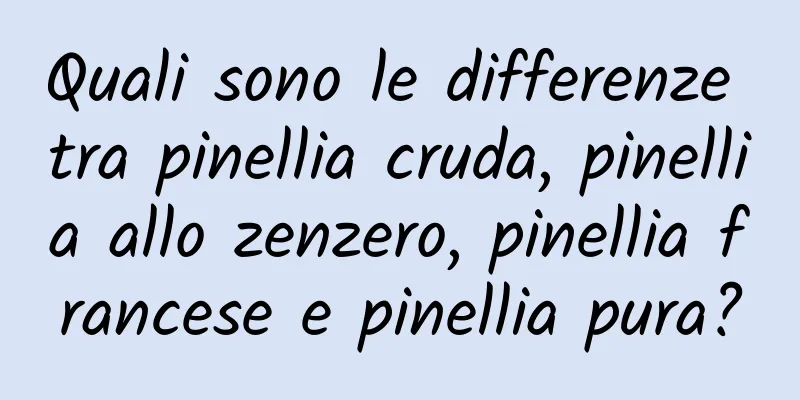 Quali sono le differenze tra pinellia cruda, pinellia allo zenzero, pinellia francese e pinellia pura?