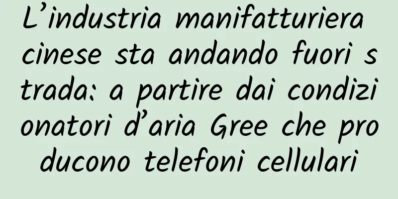 L’industria manifatturiera cinese sta andando fuori strada: a partire dai condizionatori d’aria Gree che producono telefoni cellulari