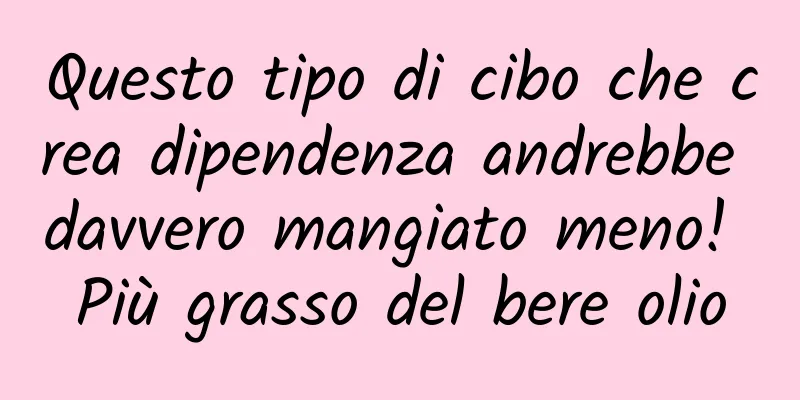 Questo tipo di cibo che crea dipendenza andrebbe davvero mangiato meno! Più grasso del bere olio