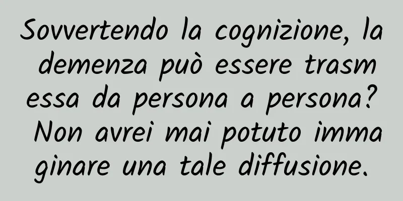 Sovvertendo la cognizione, la demenza può essere trasmessa da persona a persona? Non avrei mai potuto immaginare una tale diffusione.