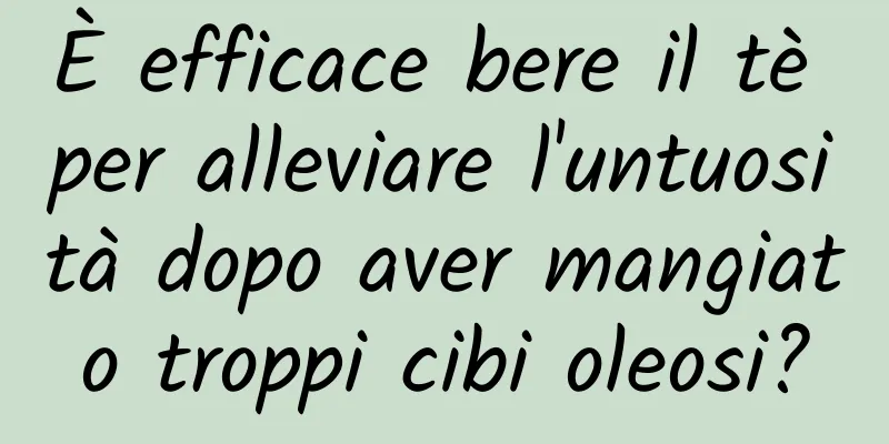 È efficace bere il tè per alleviare l'untuosità dopo aver mangiato troppi cibi oleosi?