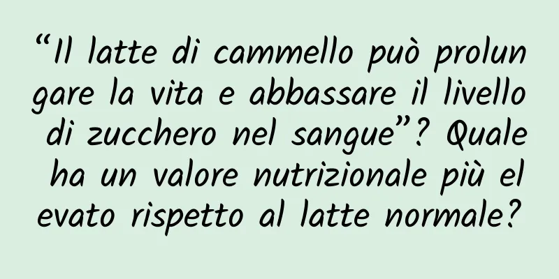 “Il latte di cammello può prolungare la vita e abbassare il livello di zucchero nel sangue”? Quale ha un valore nutrizionale più elevato rispetto al latte normale?