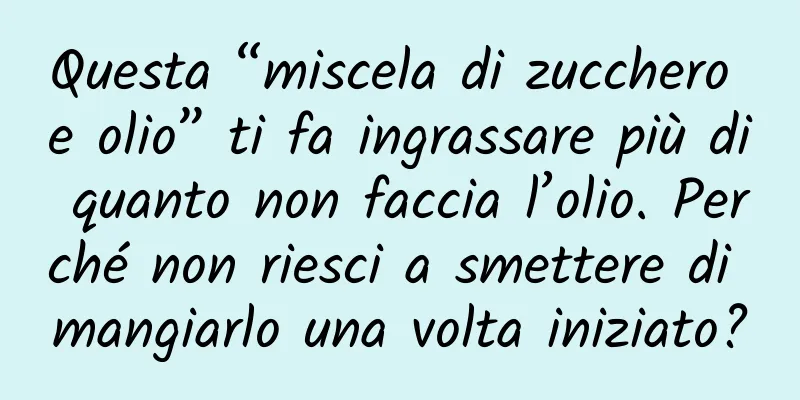 Questa “miscela di zucchero e olio” ti fa ingrassare più di quanto non faccia l’olio. Perché non riesci a smettere di mangiarlo una volta iniziato?