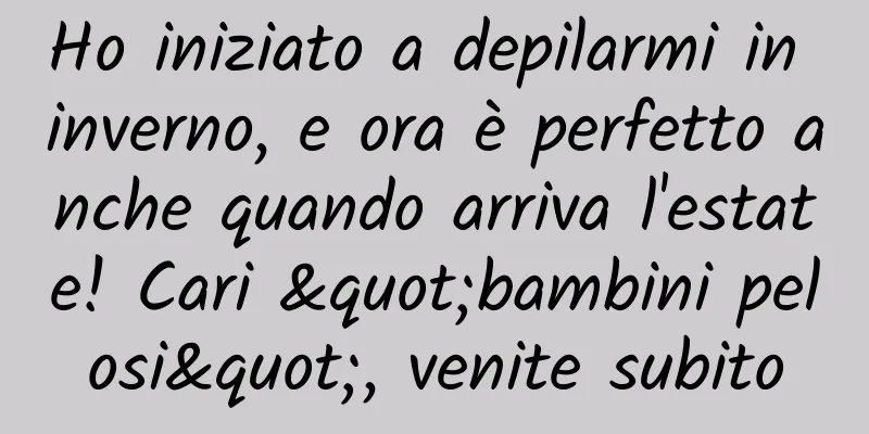 Ho iniziato a depilarmi in inverno, e ora è perfetto anche quando arriva l'estate! Cari "bambini pelosi", venite subito