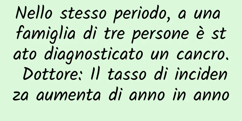 Nello stesso periodo, a una famiglia di tre persone è stato diagnosticato un cancro. Dottore: Il tasso di incidenza aumenta di anno in anno