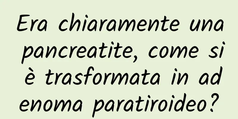 Era chiaramente una pancreatite, come si è trasformata in adenoma paratiroideo?