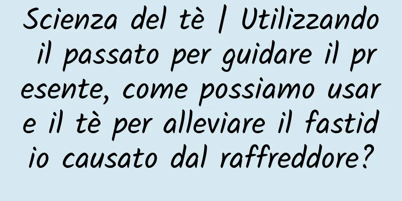 Scienza del tè | Utilizzando il passato per guidare il presente, come possiamo usare il tè per alleviare il fastidio causato dal raffreddore?