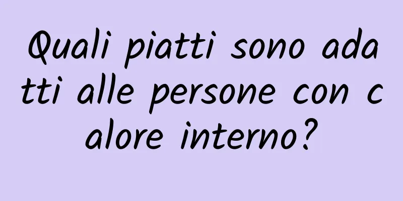 Quali piatti sono adatti alle persone con calore interno?