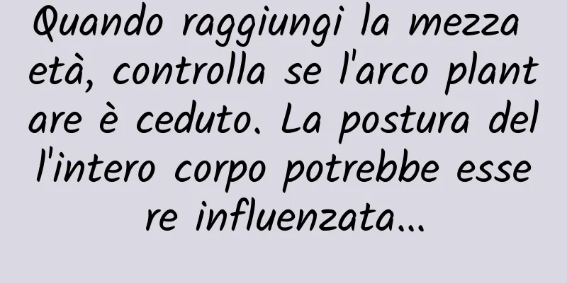 Quando raggiungi la mezza età, controlla se l'arco plantare è ceduto. La postura dell'intero corpo potrebbe essere influenzata...
