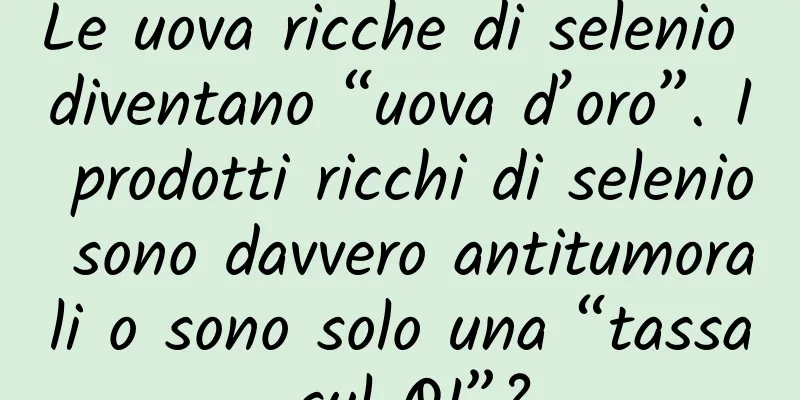 Le uova ricche di selenio diventano “uova d’oro”. I prodotti ricchi di selenio sono davvero antitumorali o sono solo una “tassa sul QI”?