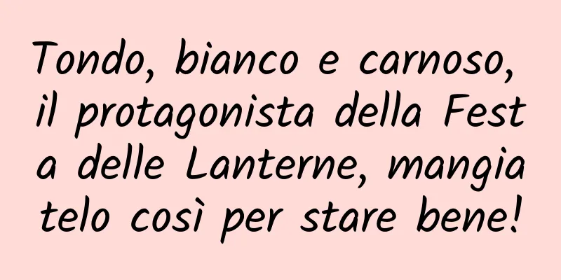 Tondo, bianco e carnoso, il protagonista della Festa delle Lanterne, mangiatelo così per stare bene!