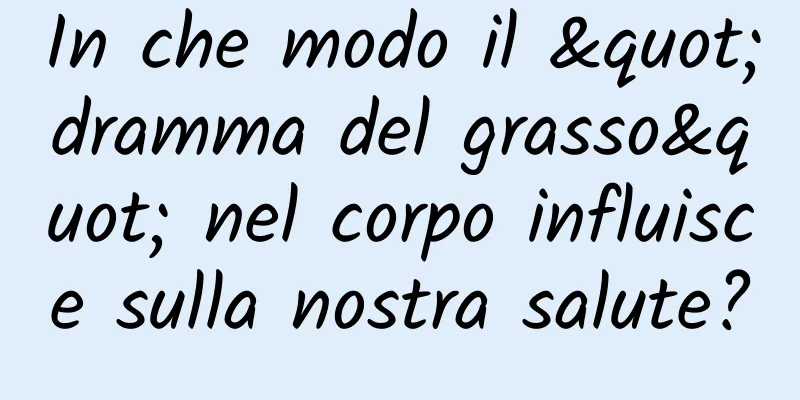 In che modo il "dramma del grasso" nel corpo influisce sulla nostra salute?
