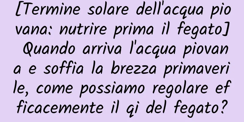 [Termine solare dell'acqua piovana: nutrire prima il fegato] Quando arriva l'acqua piovana e soffia la brezza primaverile, come possiamo regolare efficacemente il qi del fegato?