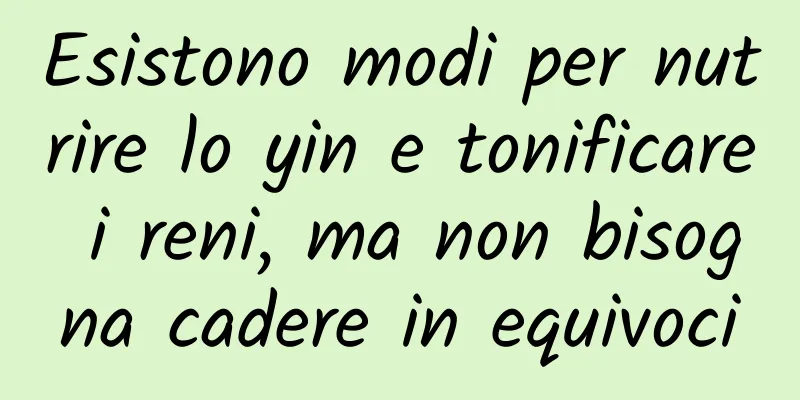 Esistono modi per nutrire lo yin e tonificare i reni, ma non bisogna cadere in equivoci
