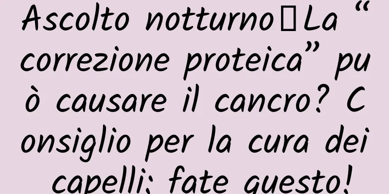 Ascolto notturno｜La “correzione proteica” può causare il cancro? Consiglio per la cura dei capelli: fate questo!