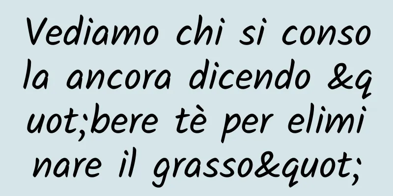 Vediamo chi si consola ancora dicendo "bere tè per eliminare il grasso"