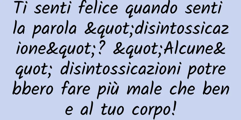 Ti senti felice quando senti la parola "disintossicazione"? "Alcune" disintossicazioni potrebbero fare più male che bene al tuo corpo!
